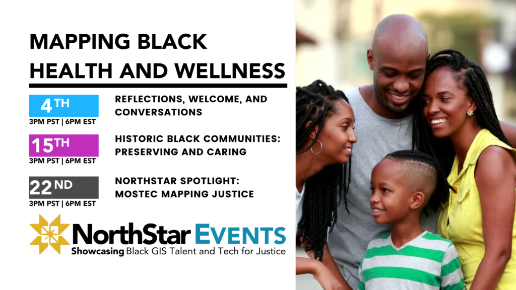 Mapping Black Health and Wellness. 4th at 3PM PST | 6PM EST, Reflections, Welcome, and Conversations. 15th, 3PM PST | 6PM EST, Historic Black Communities: Preserving and Caring. 22nd, 3PM PST | 6PM EST, NorthStar Spotlight: MOSTEC Mapping Justice
